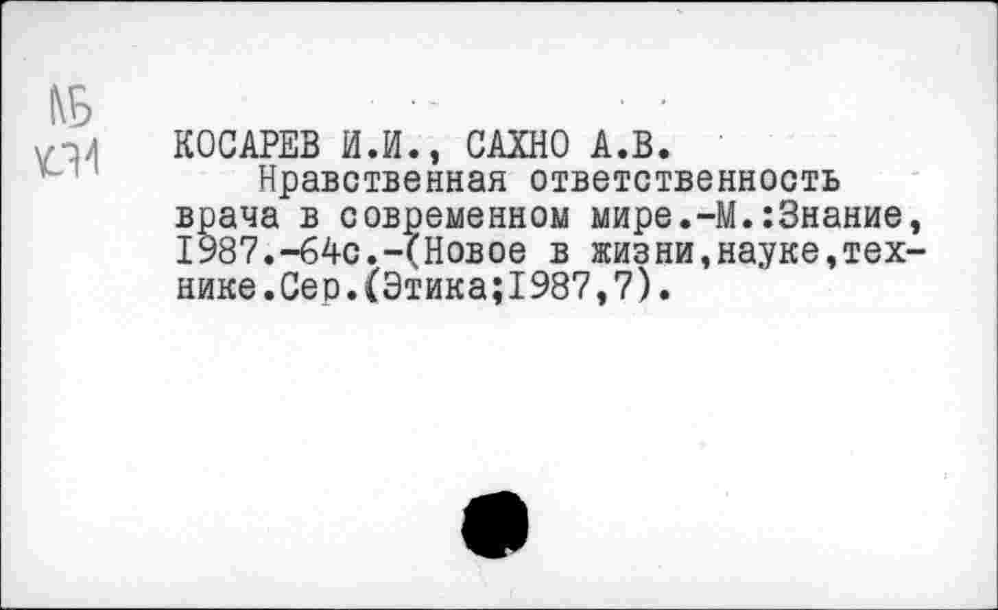 ﻿№
УЛ 4
КОСАРЕВ И.И., САХНО А.В.
Нравственная ответственность врача в современном мире.-М.:3нание, 1987.-64с.-(Новое в жизни,науке,технике. Сер. (Этика; 1987, 7).